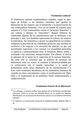 Feminismo cultural
El feminismo cultural estadounidense engloba, según la tipo-
logía de Echols, a las distintas corrientes que igualan la
liberación de las mujeres con el desarrollo y la preservación de
una contracultura femenina: vivir en un mundo de mujeres para
mujeres (36
). Esta contracultura exalta el "principio femenino" y
sus valores y denigra lo "masculino". Raquel Osborne ha
sintetizado algunas de las características que se atribuyen a un
principio y otro. Los hombres representan la cultura, las mujeres
la naturaleza. Ser naturaleza y poseer la capacidad de ser madres
comporta la posesión de las cualidades positivas, que inclinan en
exclusiva a las mujeres a la salvación del planeta, ya que son
moralmente superiores a los varones. La sexualidad masculina
es agresiva y potencialmente letal, la femenina difusa, tierna y
orientada a las relaciones interpersonales. Por ultimo, se deriva
la opresión de la mujer de la supresión de la esencia femenina.
De todo ello se concluye que la política de acentuar las
diferencias entre los sexos, se condena la heterosexualidad por
su connivencia con el mundo masculino y se acude al
lesbianismo como única alternativa de no contaminación (37
).
Esta visón netamente dicotómica de las naturalezas humanas ha
cuajado en otros movimientos como el ecofeminismo de Mary
Daly y el surgimiento de un polémico frente antipornografía y
antiprostitución.
Feminismo francés de la diferencia
36
Sin embargo, es preciso señalar que algunas de las feministas consideradas
culturales, como es el caso de Kathleen Barry, no se sienten en absoluto
identificadas con la etiqueta de feminismo cultural y se consideran feministas
radicales.
37
R. Osborne, La construcción sexual de la realidad, Cátedra, Madrid 1993, p.
41.
Ana de Miguel - Los feminismos a través de la Historia - (pág 33)
 