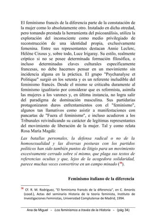 El feminismo francés de la diferencia parte de la constatación de
la mujer como lo absolutamente otro. Instalado en dicha otredad,
pero tomando prestada la herramienta del psicoanálisis, utiliza la
exploración del inconsciente como medio privilegiado de
reconstrucción de una identidad propia, exclusivamente
femenina. Entre sus representantes destacan Annie Leclerc,
Hélène Cixous y, sobre todo, Luce Irigaray. Su estilo, realmente
críptico si no se posee determinada formación filosófica, o
incluso determinadas claves culturales específicamente
francesas, no debe hacernos pensar en un movimiento sin
incidencia alguna en la práctica. El grupo "Psychanalyse et
Politique" surgió en los setenta y es un referente ineludible del
feminismo francés. Desde el mismo se criticaba duramente al
feminismo igualitario por considerar que es reformista, asimila
las mujeres a los varones y, en última instancia, no logra salir
del paradigma de dominación masculina. Sus partidarias
protagonizaron duros enfrentamientos con el "feminismo",
algunos tan llamativos como asistir a manifestaciones con
pancartas de "Fuera el feminismo", e incluso acudieron a los
Tribunales reivindicando su carácter de legítimas representantes
del movimiento de liberación de la mujer. Tal y como relata
Rosa María Magdá:
Las batallas personales, la defensa radical o no de la
homosexualidad y las diversas posturas con los partidos
políticos han sido también puntos de litigio para un movimiento
excesivamente cerrado sobre sí mismo, que plaga sus textos de
referencias ocultas y que, lejos de la acogedora solidaridad,
parece muchas veces convertirse en un campo minado (38
).
Feminismo italiano de la diferencia
38
Cf. R. M. Rodríguez, "El feminismo francés de la diferencia", en C. Amorós
(cood.), Actas del seminario Historia de la teoría feminista, Instituto de
Investigaciones Feministas, Universidad Complutense de Madrid, 1994.
Ana de Miguel - Los feminismos a través de la Historia - (pág 34)
 