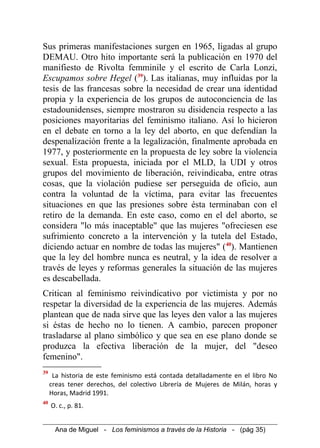 Sus primeras manifestaciones surgen en 1965, ligadas al grupo
DEMAU. Otro hito importante será la publicación en 1970 del
manifiesto de Rivolta femminile y el escrito de Carla Lonzi,
Escupamos sobre Hegel (39
). Las italianas, muy influidas por la
tesis de las francesas sobre la necesidad de crear una identidad
propia y la experiencia de los grupos de autoconciencia de las
estadounidenses, siempre mostraron su disidencia respecto a las
posiciones mayoritarias del feminismo italiano. Así lo hicieron
en el debate en torno a la ley del aborto, en que defendían la
despenalización frente a la legalización, finalmente aprobada en
1977, y posteriormente en la propuesta de ley sobre la violencia
sexual. Esta propuesta, iniciada por el MLD, la UDI y otros
grupos del movimiento de liberación, reivindicaba, entre otras
cosas, que la violación pudiese ser perseguida de oficio, aun
contra la voluntad de la víctima, para evitar las frecuentes
situaciones en que las presiones sobre ésta terminaban con el
retiro de la demanda. En este caso, como en el del aborto, se
considera "lo más inaceptable" que las mujeres "ofreciesen ese
sufrimiento concreto a la intervención y la tutela del Estado,
diciendo actuar en nombre de todas las mujeres" (40
). Mantienen
que la ley del hombre nunca es neutral, y la idea de resolver a
través de leyes y reformas generales la situación de las mujeres
es descabellada.
Critican al feminismo reivindicativo por victimista y por no
respetar la diversidad de la experiencia de las mujeres. Además
plantean que de nada sirve que las leyes den valor a las mujeres
si éstas de hecho no lo tienen. A cambio, parecen proponer
trasladarse al plano simbólico y que sea en ese plano donde se
produzca la efectiva liberación de la mujer, del "deseo
femenino".
39
La historia de este feminismo está contada detalladamente en el libro No
creas tener derechos, del colectivo Librería de Mujeres de Milán, horas y
Horas, Madrid 1991.
40
O. c., p. 81.
Ana de Miguel - Los feminismos a través de la Historia - (pág 35)
 