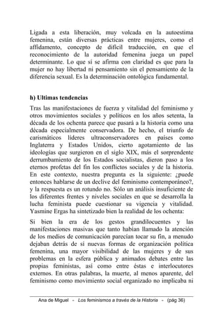 Ligada a esta liberación, muy volcada en la autoestima
femenina, están diversas prácticas entre mujeres, como el
affidamento, concepto de difícil traducción, en que el
reconocimiento de la autoridad femenina juega un papel
determinante. Lo que sí se afirma con claridad es que para la
mujer no hay libertad ni pensamiento sin el pensamiento de la
diferencia sexual. Es la determinación ontológica fundamental.
h) Ultimas tendencias
Tras las manifestaciones de fuerza y vitalidad del feminismo y
otros movimientos sociales y políticos en los años setenta, la
década de los ochenta parece que pasará a la historia como una
década especialmente conservadora. De hecho, el triunfo de
carismáticos líderes ultraconservadores en países como
Inglaterra y Estados Unidos, cierto agotamiento de las
ideologías que surgieron en el siglo XIX, más el sorprendente
derrumbamiento de los Estados socialistas, dieron paso a los
eternos profetas del fin los conflictos sociales y de la historia.
En este contexto, nuestra pregunta es la siguiente: ¿puede
entonces hablarse de un declive del feminismo contemporáneo?,
y la respuesta es un rotundo no. Sólo un análisis insuficiente de
los diferentes frentes y niveles sociales en que se desarrolla la
lucha feminista puede cuestionar su vigencia y vitalidad.
Yasmine Ergas ha sintetizado bien la realidad de los ochenta:
Si bien la era de los gestos grandilocuentes y las
manifestaciones masivas que tanto habían llamado la atención
de los medios de comunicación parecían tocar su fin, a menudo
dejaban detrás de sí nuevas formas de organización política
femenina, una mayor visibilidad de las mujeres y de sus
problemas en la esfera pública y animados debates entre las
propias feministas, así como entre éstas e interlocutores
externos. En otras palabras, la muerte, al menos aparente, del
feminismo como movimiento social organizado no implicaba ni
Ana de Miguel - Los feminismos a través de la Historia - (pág 36)
 