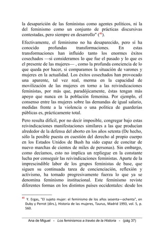 la desaparición de las feministas como agentes políticos, ni la
del feminismo como un conjunto de prácticas discursivas
contestadas, pero siempre en desarrollo" (41
).
Efectivamente, el feminismo no ha desaparecido, pero sí ha
conocido profundas transformaciones. En estas
transformaciones han influido tanto los enormes éxitos
cosechados —si consideramos lo que fue el pasado y lo que es
el presente de las mujeres— , como la profunda conciencia de lo
que queda por hacer, si comparamos la situación de varones y
mujeres en la actualidad. Los éxitos cosechados han provocado
una aparente, tal vez real, merma en la capacidad de
movilización de las mujeres en torno a las reivindicaciones
feministas, por más que, paradójicamente, éstas tengan más
apoyo que nunca en la población femenina. Por ejemplo, el
consenso entre las mujeres sobre las demandas de igual salario,
medidas frente a la violencia o una política de guarderías
públicas es, prácticamente total.
Pero resulta difícil, por no decir imposible, congregar bajo estas
reivindicaciones manifestaciones similares a las que producían
alrededor de la defensa del aborto en los años setenta (De hecho,
sólo la posible puesta en cuestión del derecho al propio cuerpo
en los Estados Unidos de Bush ha sido capaz de concitar de
nuevo marchas de cientos de miles de personas). Sin embargo,
como decíamos, esto no implica un repliegue en la constante
lucha por conseguir las reivindicaciones feministas. Aparte de la
imprescindible labor de los grupos feministas de base, que
siguen su continuada tarea de concienciación, reflexión y
activismo, ha tomado progresivamente fuerza lo que ya se
denomina feminismo institucional. Este feminismo reviste
diferentes formas en los distintos países occidentales: desde los
41
Y. Ergas, "El sujeto mujer: el feminismo de los años sesenta—ochenta", en
Duby y Perrot (dirs.), Historia de las mujeres, Taurus, Madrid 1993, vol. 5, p.
560.
Ana de Miguel - Los feminismos a través de la Historia - (pág 37)
 