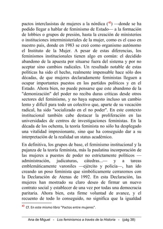 pactos interclasistas de mujeres a la nórdica (42
) —donde se ha
podido llegar a hablar de feminismo de Estado— a la formación
de lobbies o grupos de presión, hasta la creación de ministerios
o instituciones interministeriales de la mujer, como es el caso en
nuestro país, donde en 1983 se creó como organismo autónomo
el Instituto de la Mujer. A pesar de estas diferencias, los
feminismos institucionales tienen algo en común: el decidido
abandono de la apuesta por situarse fuera del sistema y por no
aceptar sino cambios radicales. Un resultado notable de estas
políticas ha sido el hecho, realmente impensable hace sólo dos
décadas, de que mujeres declaradamente feministas lleguen a
ocupar importantes puestos en los partidos políticos y en el
Estado. Ahora bien, no puede pensarse que este abandono de la
"demonización" del poder no reciba duras críticas desde otros
sectores del feminismo, y no haya supuesto incluso un cambio
lento y difícil para todo un colectivo que, aparte de su vocación
radical, ha sido "socializado en el no poder". En este contexto
institucional también cabe destacar la proliferación en las
universidades de centros de investigaciones feministas. En la
década de los ochenta, la teoría feminista no sólo ha desplegado
una vitalidad impresionante, sino que ha conseguido dar a su
interpretación de la realidad un status académico.
En definitiva, los grupos de base, el feminismo institucional y la
pujanza de la teoría feminista, más la paulatina incorporación de
las mujeres a puestos de poder no estrictamente políticos —
administración, judicaturas, cátedras...— y a tareas
emblemáticamente varoniles —ejército y policía—, han ido
creando un poso feminista que simbólicamente cerraremos con
la Declaración de Atenas de 1992. En esta Declaración, las
mujeres han mostrado su claro deseo de firmar un nuevo
contrato social y establecer de una vez por todas una democracia
paritaria. Ahora bien, esta firme voluntad de avance, y el
recuento de todo lo conseguido, no significa que la igualdad
42
Cf. En este mismo libro "Pactos entre mujeres".
Ana de Miguel - Los feminismos a través de la Historia - (pág 38)
 