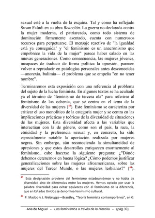 sexual esté a la vuelta de la esquina. Tal y como ha reflejado
Susan Faludi en su obra Reacción. La guerra no declarada contra
la mujer moderna, el patriarcado, como todo sistema de
dominación firmemente asentado, cuenta con numerosos
recursos para perpetuarse. El mensaje reactivo de "la igualdad
está ya conseguida" y "el feminismo es un anacronismo que
empobrece la vida de la mujer" parece haber calado en las
nuevas generaciones. Como consecuencia, las mujeres jóvenes,
incapaces de traducir de forma política la opresión, parecen
volver a reproducir en patologías personales antes desconocidas
—anorexia, bulimia— el problema que se empeña "en no tener
nombre".
Terminaremos esta exposición con una referencia al problema
del sujeto de la lucha feminista. En algunos textos se ha acuñado
ya el término de "feminismo de tercera ola" para referirse al
feminismo de los ochenta, que se centra en el tema de la
diversidad de las mujeres (43
). Este feminismo se caracteriza por
criticar el uso monolítico de la categoría mujer y se centra en las
implicaciones prácticas y teóricas de la diversidad de situaciones
de las mujeres. Esta diversidad afecta a las variables que
interactúan con la de género, como son el país, la raza, la
etnicidad y la preferencia sexual y, en concreto, ha sido
especialmente notable la aportación realizada por mujeres
negras. Sin embargo, aún reconociendo la simultaneidad de
opresiones y que estos desarrollos enriquecen enormemente al
feminismo, cabe hacerse la siguiente pregunta: ¿"Dónde
debemos detenernos en buena lógica? ¿Cómo podemos justificar
generalizaciones sobre las mujeres afroamericanas, sobre las
mujeres del Tercer Mundo, o las mujeres lesbianas?" (44
).
43
Esta designación proviene del feminismo estadounidense y no habla de
diversidad sino de diferencias entre las mujeres. Hemos optado por usar la
palabra diversidad para evitar equívocos con el feminismo de la diferencia,
que en Estados Unidos se denomina feminismo cultural.
44
P. Madoo y J. Niebrugge—Brantley, "Teoría feminista contemporánea", en G.
Ana de Miguel - Los feminismos a través de la Historia - (pág 39)
 