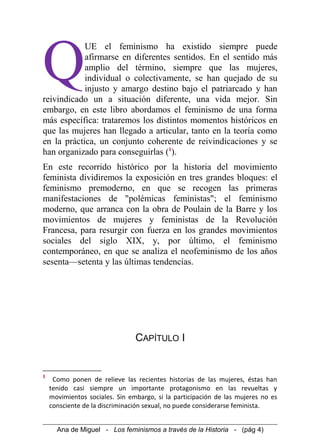 UE el feminismo ha existido siempre puede
afirmarse en diferentes sentidos. En el sentido más
amplio del término, siempre que las mujeres,
individual o colectivamente, se han quejado de su
injusto y amargo destino bajo el patriarcado y han
reivindicado un a situación diferente, una vida mejor. Sin
embargo, en este libro abordamos el feminismo de una forma
más específica: trataremos los distintos momentos históricos en
que las mujeres han llegado a articular, tanto en la teoría como
en la práctica, un conjunto coherente de reivindicaciones y se
han organizado para conseguirlas (1
).
Q
En este recorrido histórico por la historia del movimiento
feminista dividiremos la exposición en tres grandes bloques: el
feminismo premoderno, en que se recogen las primeras
manifestaciones de "polémicas feministas"; el feminismo
moderno, que arranca con la obra de Poulain de la Barre y los
movimientos de mujeres y feministas de la Revolución
Francesa, para resurgir con fuerza en los grandes movimientos
sociales del siglo XIX, y, por último, el feminismo
contemporáneo, en que se analiza el neofeminismo de los años
sesenta—setenta y las últimas tendencias.
CAPÍTULO I
1
Como ponen de relieve las recientes historias de las mujeres, éstas han
tenido casi siempre un importante protagonismo en las revueltas y
movimientos sociales. Sin embargo, si la participación de las mujeres no es
consciente de la discriminación sexual, no puede considerarse feminista.
Ana de Miguel - Los feminismos a través de la Historia - (pág 4)
 
