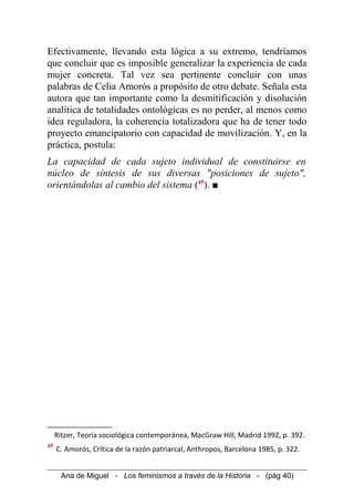 Efectivamente, llevando esta lógica a su extremo, tendríamos
que concluir que es imposible generalizar la experiencia de cada
mujer concreta. Tal vez sea pertinente concluir con unas
palabras de Celia Amorós a propósito de otro debate. Señala esta
autora que tan importante como la desmitificación y disolución
analítica de totalidades ontológicas es no perder, al menos como
idea reguladora, la coherencia totalizadora que ha de tener todo
proyecto emancipatorio con capacidad de movilización. Y, en la
práctica, postula:
La capacidad de cada sujeto individual de constituirse en
núcleo de síntesis de sus diversas "posiciones de sujeto",
orientándolas al cambio del sistema (45
). ■
Ritzer, Teoría sociológica contemporánea, MacGraw Hill, Madrid 1992, p. 392.
45
C. Amorós, Crítica de la razón patriarcal, Anthropos, Barcelona 1985, p. 322.
Ana de Miguel - Los feminismos a través de la Historia - (pág 40)
 