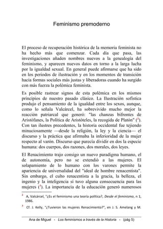 Feminismo premoderno
El proceso de recuperación histórica de la memoria feminista no
ha hecho más que comenzar. Cada día que pasa, las
investigaciones añaden nombres nuevos a la genealogía del
feminismo, y aparecen nuevos datos en torno a la larga lucha
por la igualdad sexual. En general puede afirmarse que ha sido
en los periodos de ilustración y en los momentos de transición
hacia formas sociales más justas y liberadoras cuando ha surgido
con más fuerza la polémica feminista.
Es posible rastrear signos de esta polémica en los mismos
principios de nuestro pasado clásico. La Ilustración sofística
produjo el pensamiento de la igualdad entre los sexos, aunque,
como lo señala Valcárcel, ha sobrevivido mucho mejor la
reacción patriarcal que generó: "las chanzas bifrontes de
Aristófanes, la Política de Aristóteles, la recogida de Platón" (2
).
Con tan ilustres precedentes, la historia occidental fue tejiendo
minuciosamente —desde la religión, la ley y la ciencia— el
discurso y la práctica que afirmaba la inferioridad de la mujer
respecto al varón. Discurso que parecía dividir en dos la especie
humana: dos cuerpos, dos razones, dos morales, dos leyes.
El Renacimiento trajo consigo un nuevo paradigma humano, el
de autonomía, pero no se extendió a las mujeres. El
solapamiento de lo humano con los varones permite la
apariencia de universalidad del "ideal de hombre renacentista".
Sin embargo, el culto renacentista a la gracia, la belleza, el
ingenio y la inteligencia sí tuvo alguna consecuencia para las
mujeres (3
). La importancia de la educación generó numerosos
2
A, Valcárcel, "¿Es el feminismo una teoría política?, Desde el feminismo, n 1,
1986.
3
Cf. J. Kelly, "¿Tuvieron las mujeres Renacimiento?", en J. S. Amelang y M.
Ana de Miguel - Los feminismos a través de la Historia - (pág 5)
 