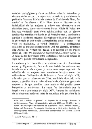 tratados pedagógicos y abrió un debate sobre la naturaleza y
deberes de los sexos. Un importante precedente y un hito en la
polémica feminista había sido la obra de Christine de Pisan, La
ciudad de las damas (1405). Pisan ataca el discurso de la
inferioridad de las mujeres y ofrece una alternativa a su
situación, pero, como certeramente indica Alicia H. Puleo, no
hay que confundir estas obras reivindicativas con un género
apologético también cultivado en el Renacimiento y destinado a
agradar a las damas mecenas. Este género utiliza un discurso de
la excelencia en que elogia la superioridad de las mujeres —"el
vicio es masculino, la virtud femenina"— y confecciona
catálogos de mujeres excepcionales. Así por ejemplo, el tratado
que Agripa de Nettesheim dedica a la regente de los Países
Bajos en 1510, De nobilitate et praecellentia foeminei sexus (4
).
A pesar de las diferencias entre los tratados, habrá que esperar al
siglo XVII para la formulación de igualdad.
La cultura y la educación eran entonces un bien demasiado
escaso y, lógicamente, fueron de otra índole las acciones que
involucraron a más mujeres y provocaron mayor represión: la
relación de las mujeres con numerosas herejías como las
milenaristas. Guillermine de Bohemia, a fines del siglo XIII,
afirmaba que la redención de Cristo no había alcanzado a la
mujer, y que Eva aún no había sido salvada. Creó una iglesia de
mujeres a la que acudían tanto mujeres del pueblo como
burguesas y aristócratas. La secta fue denunciada por la
inquisición a comienzos del siglo XIV. Aunque las posiciones
de las doctrinas heréticas sobre la naturaleza y la posición de la
Nash (eds.) Historia y género: Las mujeres en la Europa moderna y
contemporánea, Alfons el Maganànim, Valencia 1990, pp. 93-126; y A. H.
Puleo, "El paradigma renacentista de autonomía", en C. Amorós (coord.),
Actas del Seminario Permanente Feminismo e Ilustración. Instituto de
Investigaciones Feministas, Universidad Complutense de Madrid, Madrid
1992, pp. 39-46.
4
Cf. A. H. Puleo, a. c., 43-44.
Ana de Miguel - Los feminismos a través de la Historia - (pág 6)
 