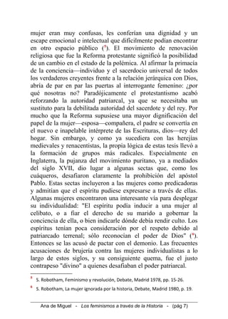 mujer eran muy confusas, les conferían una dignidad y un
escape emocional e intelectual que difícilmente podían encontrar
en otro espacio público (5
). El movimiento de renovación
religiosa que fue la Reforma protestante significó la posibilidad
de un cambio en el estado de la polémica. Al afirmar la primacía
de la conciencia—individuo y el sacerdocio universal de todos
los verdaderos creyentes frente a la relación jerárquica con Dios,
abría de par en par las puertas al interrogante femenino: ¿por
qué nosotras no? Paradójicamente el protestantismo acabó
reforzando la autoridad patriarcal, ya que se necesitaba un
sustituto para la debilitada autoridad del sacerdote y del rey. Por
mucho que la Reforma supusiese una mayor dignificación del
papel de la mujer—esposa—compañera, el padre se convertía en
el nuevo e inapelable intérprete de las Escrituras, dios—rey del
hogar. Sin embargo, y como ya sucediera con las herejías
medievales y renacentistas, la propia lógica de estas tesis llevó a
la formación de grupos más radicales. Especialmente en
Inglaterra, la pujanza del movimiento puritano, ya a mediados
del siglo XVII, dio lugar a algunas sectas que, como los
cuáqueros, desafiaron claramente la prohibición del apóstol
Pablo. Estas sectas incluyeron a las mujeres como predicadoras
y admitían que el espíritu pudiese expresarse a través de ellas.
Algunas mujeres encontraron una interesante vía para desplegar
su individualidad: "El espíritu podía inducir a una mujer al
celibato, o a fiar el derecho de su marido a gobernar la
conciencia de ella, o bien indicarle dónde debía rendir culto. Los
espíritus tenían poca consideración por el respeto debido al
patriarcado terrenal; sólo reconocían el poder de Dios" (6
).
Entonces se las acusó de pactar con el demonio. Las frecuentes
acusaciones de brujería contra las mujeres individualistas a lo
largo de estos siglos, y su consiguiente quema, fue el justo
contrapeso "divino" a quienes desafiaban el poder patriarcal.
5
S. Robotham, Feminismo y revolución, Debate, Madrid 1978, pp. 15-26.
6
S. Robotham, La mujer ignorada por la historia, Debate, Madrid 1980, p. 19.
Ana de Miguel - Los feminismos a través de la Historia - (pág 7)
 