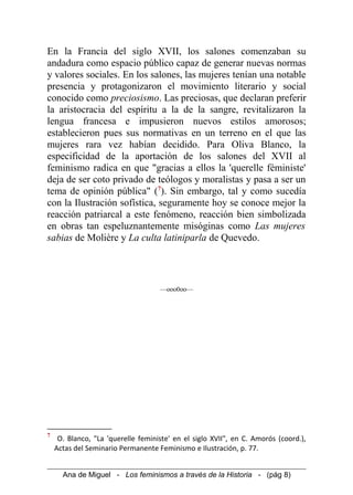 En la Francia del siglo XVII, los salones comenzaban su
andadura como espacio público capaz de generar nuevas normas
y valores sociales. En los salones, las mujeres tenían una notable
presencia y protagonizaron el movimiento literario y social
conocido como preciosismo. Las preciosas, que declaran preferir
la aristocracia del espíritu a la de la sangre, revitalizaron la
lengua francesa e impusieron nuevos estilos amorosos;
establecieron pues sus normativas en un terreno en el que las
mujeres rara vez habían decidido. Para Oliva Blanco, la
especificidad de la aportación de los salones del XVII al
feminismo radica en que "gracias a ellos la 'querelle féministe'
deja de ser coto privado de teólogos y moralistas y pasa a ser un
tema de opinión pública" (7
). Sin embargo, tal y como sucedía
con la Ilustración sofística, seguramente hoy se conoce mejor la
reacción patriarcal a este fenómeno, reacción bien simbolizada
en obras tan espeluznantemente misóginas como Las mujeres
sabias de Molière y La culta latiniparla de Quevedo.
—ooo0oo—
7
O. Blanco, "La 'querelle feministe' en el siglo XVII", en C. Amorós (coord.),
Actas del Seminario Permanente Feminismo e Ilustración, p. 77.
Ana de Miguel - Los feminismos a través de la Historia - (pág 8)
 