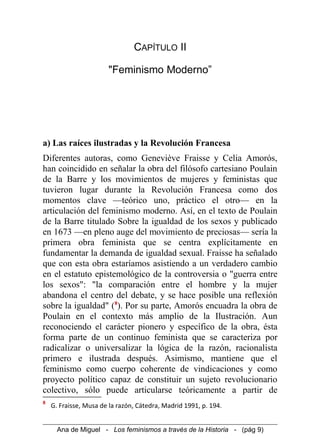 CAPÍTULO II
"Feminismo Moderno”
a) Las raíces ilustradas y la Revolución Francesa
Diferentes autoras, como Geneviève Fraisse y Celia Amorós,
han coincidido en señalar la obra del filósofo cartesiano Poulain
de la Barre y los movimientos de mujeres y feministas que
tuvieron lugar durante la Revolución Francesa como dos
momentos clave —teórico uno, práctico el otro— en la
articulación del feminismo moderno. Así, en el texto de Poulain
de la Barre titulado Sobre la igualdad de los sexos y publicado
en 1673 —en pleno auge del movimiento de preciosas— sería la
primera obra feminista que se centra explícitamente en
fundamentar la demanda de igualdad sexual. Fraisse ha señalado
que con esta obra estaríamos asistiendo a un verdadero cambio
en el estatuto epistemológico de la controversia o "guerra entre
los sexos": "la comparación entre el hombre y la mujer
abandona el centro del debate, y se hace posible una reflexión
sobre la igualdad" (8
). Por su parte, Amorós encuadra la obra de
Poulain en el contexto más amplio de la Ilustración. Aun
reconociendo el carácter pionero y específico de la obra, ésta
forma parte de un continuo feminista que se caracteriza por
radicalizar o universalizar la lógica de la razón, racionalista
primero e ilustrada después. Asimismo, mantiene que el
feminismo como cuerpo coherente de vindicaciones y como
proyecto político capaz de constituir un sujeto revolucionario
colectivo, sólo puede articularse teóricamente a partir de
8
G. Fraisse, Musa de la razón, Cátedra, Madrid 1991, p. 194.
Ana de Miguel - Los feminismos a través de la Historia - (pág 9)
 