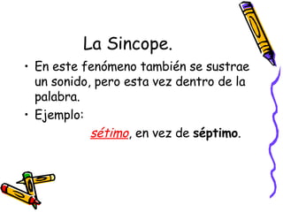 La Sincope. En este fenómeno también se sustrae un sonido, pero esta vez dentro de la palabra. Ejemplo: sétimo , en vez de  séptimo .  