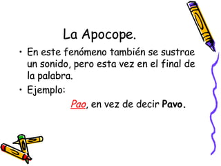 La Apocope. En este fenómeno también se sustrae un sonido, pero esta vez en el final de la palabra. Ejemplo: Pao , en vez de decir  Pavo. 
