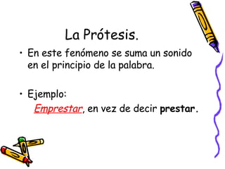 La Prótesis. En este fenómeno se suma un sonido en el principio de la palabra. Ejemplo:  Emprestar , en vez de decir  prestar. 