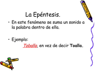 La Epéntesis. En este fenómeno se suma un sonido a la palabra dentro de ella. Ejemplo: Toballa , en vez de decir  Toalla. 