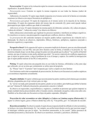 Perseveración: El sujeto en la evaluación repite los mismos contenidos, temas o localizaciones de modo
significativo. Se puede observar:  
Perseveración tosca: Consiste en repetir la misma respuesta en casi todas las láminas (índice de
organicidad).
Adherencia a la mancha: El sujeto sigue dando respuestas en el mismo sector de la lámina en reiteradas
ocasiones (se observa con mayor frecuencia en epilépticos). 
Perseverancia perceptual: El sujeto da respuestas en el mismo sector en la mayoría de las láminas.
Estereotipia: El sujeto da respuestas dentro del mismo tipo de contenido (Ej: puras anat) (puede indicar
preocupación por algún conflicto que alude al contenido). 
Adherencia al tema: El sujeto interpreta las mismas partes de diferentes animales. (Ej: cabeza de pájaro,
“cabeza de elefante”, “cabeza de conejo”) (se observa en fóbicos). 
Indica alteraciones emocionales que rigidizan los procesos mentales e interfieren en trabajos cognitivos.
En neuróticos se asocia a una preocupación exagerada por conflictos afectivos. (Bohm).
La persevaración del contenido mariposa en mujeres podría indicar experiencias de violación real o
fantaseada. Se observa en obsesivos, deprimidos, fóbicos, histéricos, epilépticos, orgánicos (asociado a
deterioro cognitivo) y esquizoides.  
Perspectiva lineal: En la repuesta del sujeto se encuentra implícita la distancia, pero no esta determinada
por el clarooscuro ( no son FK), sino por otros factores como la forma, el tamaño o la posición. Ej: “un
monstruo alejado al que veo de abajo, porque las patas son más grande que la cabeza” “un castillo al final del
camino, por que el camino es más ancho adelante que atrás”. Se asocia a represión de conflictos angustiosos
que el sujeto no quiere mirar, y aleja el problema de sí en el tiempo y espacio. En cambio la introspección
que el sujeto podría realizar en las FK es más positiva. 
Picking: El sujeto selecciona una pequeña área en casi todas las láminas, refiriéndose a ella como algo
que sobresale, sin ser un área que comúnmente se utilice para tal propósito.
Ej: “Pinzas” lam V “Cuernitos” lam I respuesta que vuelve a repetir en otras láminas
Este fenómeno suele estar acompañado de perseveración. Se observa con frecuencia en cuadros orgánicos
y en neuróticos impotentes sexualmente.
Plegado o doblado: El sujeto verbaliza que necesita juntar las partes simétricas de la lámina que considera
abiertas, plegándolas por el eje vertical, para ver algo.
Ej: “así no veo nada, pero juntando las dos partes, puedo ver un cordero, pero habría que doblar la lámina
por acá” (lámina II). Indicaría disociación, pensamiento concreto o infantil.
Se observa en esquizoides, esquizofrénicos y orgánicos, y también en personas que quieren imponer su
propia realidad interna proyectándola sobre el mundo externo, intentando encajarla a toda costa sobre este.
También se ha observado con frecuencia en hijos de padres separados. (Klopfer) 
Proyección de color acromático en color (Klopfer) o Colores en Láminas negras (Piotrowski): El
sujeto ve colores negros, grises o blancos donde hay color. Ej: “Una polilla, gris”. Es indicador de suicidio.  
Reacción acromática: Se observa cuando el sujeto da una respuesta donde ha influido el color acromático,
se incluya o no como determinante. Ej: “un vampiro, aca arriba tienen dientes con los que succiona sangre”
al interrogar verbaliza que por lo negro. “un monstruo amenazador, es feo asusta”. Indica presencia de
ansiedad persecutoria y disociación. Se observa en neuróticos, normales y psicóticos. (Slullitel).  
 