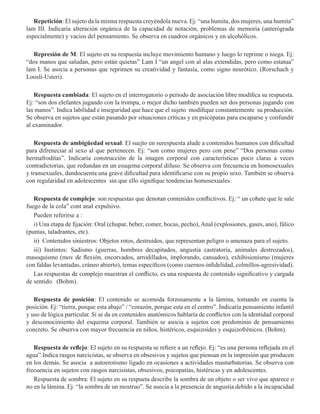Repetición: El sujeto da la misma respuesta creyéndola nueva. Ej: “una humita, dos mujeres, una humita”
lam III. Indicaría alteración orgánica de la capacidad de notación, problemas de memoria (anterógrada
especialmente) y vacíos del pensamiento. Se observa en cuadros orgánicos y en alcohólicos.  
Represión de M: El sujeto en su respuesta incluye movimiento humano y luego lo reprime o niega. Ej:
“dos manos que saludan, pero están quietas” Lam I “un angel con al alas extendidas, pero como estatua”
lam I. Se asocia a personas que reprimen su creatividad y fantasía, como signo neurótico. (Rorschach y
Loosli-Usteri). 
Respuesta cambiada: El sujeto en el interrogatorio o periodo de asociación libre modifica su respuesta.
Ej: “son dos elefantes jugando con la trompa, o mejor dicho también pueden ser dos personas jugando con
las manos”. Indica labilidad e inseguridad que hace que el sujeto modifique constantemente su producción.
Se observa en sujetos que están pasando por situaciones críticas y en psicópatas para escaparse y confundir
al examinador.  
Respuesta de ambigüedad sexual: El suejto en surespuesta alude a contenidos humanos con dificultad
para difreneciar al sexo al que pertenecen. Ej: “son como mujeres pero con pene” “Dos personas como
hermafroditas”. Indicaría construcción de la imagen corporal con características poco claras a veces
contradictorias, que redundan en un esuqema corporal difuso. Se observa con frecuencia en homosexuales
y transexuales, dandocuenta una grave dificultad para identificarse con su propio sexo. También se observa
con regularidad en adolescentes sin que ello signifique tendencias homosexuales.
Respuesta de complejo: son respuestas que denotan contenidos conflictivos. Ej: “ un cohete que le sale
fuego de la cola” cont anal expulsivo.
Pueden referirse a :
i) Una etapa de fijación: Oral (chupar, beber, comer, bocas, pecho), Anal (explosiones, gases, ano), fálico
(puntas, taladrantes, etc).
ii)  Contenidos siniestros: Objetos rotos, destruidos, que representan peligro o amenaza para el sujeto.
iii) Instintos: Sadismo (guerras, hombres decapitados, angustia castratoria, animales destrozados),
masoquismo (mov de flexión, encorvados, arrodillados, implorando, cansados), exhibisionismo (mujeres
con faldas levantadas, cráneo abierto), temas específicos (como cuernos-infidelidad, colmillos-agresividad).
Las respuestas de complejo muestran el conflicto, es una respuesta de contenido significativo y cargada
de sentido.  (Bohm).
Respuesta de posición: El contenido se acomoda forzosamente a la lámina, tomando en cuenta la
posición. Ej: “tierra, porque esta abajo” / “corazón, porque esta en el centro”. Indicaría pensamiento infantil
y uso de lógica particular. Si se da en contenidos anatómicos hablaría de conflictos con la identidad corporal
y desconocimiento del esquema corporal. También se asocia a sujetos con predominio de pensamiento
concreto. Se observa con mayor frecuencia en niños, histéricos, esquizoides y esquizofrénicos. (Bohm).
Respuesta de reflejo: El sujeto en su respuesta se refiere a un reflejo. Ej: “es una persona reflejada en el
agua”.Indica rasgos narcicistas, se observa en obsesivos y sujetos que piensan en la impresión que producen
en los demás. Se asocia a autoerotismo ligado en ocasiones a actividades masturbatorias. Se observa con
frecuencia en sujetos con rasgos narcisistas, obsesivos, psicopatías, histéricas y en adolescentes.
Respuesta de sombra: El sujeto en su respueta describe la sombra de un objeto o ser vivo que aparece o
no en la lámina. Ej: “la sombra de un mostruo”. Se asocia a la presencia de angustia debido a la incapacidad
 
