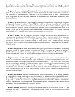 de configurar y definir en forma clara la realidad externa y personal (indefinición ante lo propio y ajeno),
bajo nivel de autoafirmación, alta vulnerabilidad al medio, representaciones difusas de la identidad personal.  
Respuesta de uno o anulación e la simetría: El sujeto en su respuesta menciona un solo elemento a
pesar de ser las manchas simétricas. Ej: “una persona” (lámina III). Indica la existencia de yo narcisista,
con dificultades en la relación objetal y por ende, en las relaciones con otros. Se asocia a mecanismos de
negación, ya que la persona no ve lo que tendría que ver, apuntando en este sentido a una negación psicótica.
(Salomón-Bohm). 
Respuesta de vacío: El sujeto en su respuesta describe un objeto u organismo que ha perdido sus partes,
implicando la alusión a lo “vaciado” o “hueco”. Ej: “ha perdido los pulmones tiene el hueco” “una calavera
le han sacado los ojos”. Se asocia a la presencia de sentimientos de no estar completo o de poseer una
identidad difusa en la cual lo ajeno es el complemento que vacía o que borra aspectos significativos del sí
mismo. En este caso las figuras significativas han aniquilado aspectos personales los cuales se vinculan a
cargas agresivas. De este modo, en el sujeto se activarían angustias castratorias.  
Respuesta negada: Son las respuestas que el sujeto niega, generalmente en el interrogatorio, no
recordándolas, rechazándolas o descalificándolas. A veces se observa como una manera de dar respuestas
alternativas. Ej: “un murciélago, no una mariposa” “un mujer” en el interrogatorio dice que no la ve. Se
asocia a un intento del sujeto por no mostrarse y no querer hacerse cargo e sus producciones, influyen
mecanismos de negación y/o represión. Puede indicar trastornos de memoria y en algunos casos organicidad.
(Orlando Irene). 
Respuestas de defecto: El sujeto en su respuesta señala la deformación o la falta de algo en el contenido
humano o animal. Ej: “es una mariposa con un ala rota” Lam V “una mujer que le cortaron la cabeza”
Lam I. Indicaría ansiedades castratorias y culpas por actividades masturbatorias. Podría ser indicador de
disociación ( personas cortadas en la cintura). Se observa en obsesivos y orgánicos. (Rorschach). 
Respuestas de movimiento activo o pasivo: Son respuestas que aluden a movimientos de extensión y
flexión. Ej: “dos personas sentándose a jugar naipes en una mesa” “dos mujeres están levantando una olla”.
Indica la disposición activa o pasiva frente a las relaciones interpersonales. En las respuestas de movimiento
pasivo se observa una tendencia a establecer vínculos pasivos en la interacción social, y en su nivel mas
extremo se podría hipotetizar tendencias masoquistas en la personalidad del sujeto. En las respuestas de
movimiento activo predomina la asertividad si están asociadas a movimientos adaptativos, al contrario si
están ligadas a movimientos perversos o agresivos dan cuenta de interacciones agresivas y presencia de
componentes pregenitales. 
Respuestas de número: Señalar el número de sujetos, animales u objetos. Por ser las láminas simétricas,
se excluyen las respuestas que involucren solo dos elementos. Ej: “cuatro manos con el pulgar hacia arriba”
Lam VII. Se asocia a sujetos que utilizan una lógica personal intentan agrupar y cuantificar numericamente
lo que ven. Se prsenta en sujetos que se angustian frente a lo inestructurado, impreciso e imprevisto.
También, podría indicar tendencias a un tipo de pensamiento concreto, con disminución de la capacidad de
abstracción. Se observa en esquizoides y en niños (normal).  
Respuestas de par: El sujeto en reiteradas ocasiones da respuestas enfatizando que son dos. Ej: “dos
cangrejos” “dos ángeles” “dos elefantes”. Indicaría egocentrismo y podría ser indicador de homosexualidad
masculina.  
 