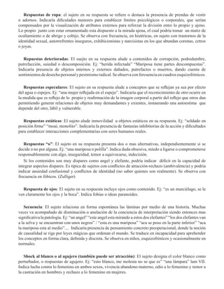 Respuestas de ropa: el sujeto en su respuesta se refiere o destaca la presencia de prendas de vestir
o adornos. Indicaría dificulades menores para establecer límites psicológicos o corporales, que serían
compensados por la visualización de atributos externos para reforzar la división entre lo propio y ajeno.
Lo propio junto con estar ornamentado esta dispuesto a la mirada ajena, el cual podría tomar un matiz de
ocultamiento o de abrigo y cobijo. Se observa con frecuencia, en histéricas, en sujeto con trastornos de la
identidad sexual, autorrefrentes inseguros, exhibicionistas y narcisistas en los que abundan coronas, cetros
o joyas.
Repuestas deterioradas: El suejto en su respuesta alude a contenidos de corrupción, podredumbre,
putrefacción, suiedad o descomposición. Ej: “herida infectada” “Mariposa tiene partes descompuestas”.
Indicaría presencia de objetos internos y externos dañados, putrefactos o muertos, dando cuenta de
sentimientosdedesechopersonalypesimismoradical.Seobservaconfercuenciaencuadrosesquizofrénicos. 
Respuestas especulares: El sujeto en su respuesta alude a conceptos que se reflejan ya sea por efecto
del agua o espejos. Ej: “una mujer reflejada en el espejo”. Indicaría que el reconicimiento de otro ocurre en
la medida que es reflejo de lo propio y reafirmación de la imagen corporal a partir del reflejo que otros dan
permitiendo generar relaciones de objetos muy demandantes y exientes, instaurando una autoestima que
depende del otro, lábil y vulnerable.  
Respuestas estáticas: El sujeto alude inmovilidad u objetos estáticos en su respuesta. Ej: “soldado en
posición firme” “moai, monolito”. Indicaría la presencia de fantasías inhibitorias de la acción y dificultades
para establecer interacciones complementarias con seres humanos reales.
Respuestas “o”: El sujeto en su respuesta presenta dos o mas alternativas, independientemente si se
decide o no por alguna. Ej: “una mariposa o polilla”. Indica duda obsesiva, miedo a ligarse o comprometerse
responsablemente con algo, inseguridad, temor a equivocarse, indecisión.
Si los contenidos son muy dispares como angel y elefante, podría indicar déficit en la capacidad de
integrar aspectos dispares. Es típica de sujetos con conflictos de atracción-rechazo (ambivalencia) y podría
indicar ansiedad confusional y conflictos de identidad (no saber quienes son realmente). Se observa con
frecuencia en fóbicos. (Zulliger)
Respuesta de ojos: El sujeto en su respuesta incluye ojos como contenido. Ej: “es un murciélago, se le
ven claramente los ojos y la boca”. Indica fobias o ideas paranoides.
      
Secuencia: El sujeto relaciona en forma espontánea las láminas por medio de una historia. Muchas
veces va acompañado de disminución o anulación de la conciencia de interpretación siendo entonces mas
significativa la patología. Ej: “un angel” “este angel esta mirando a estos dos elefantes” “los dos elefantes van
a la selva y se encuentran con unos negros” / “esta es una mariposa” “aca se poso en la parte inferior” “aca
la mariposa esta al medio”....  Indicaría presencia de pensamiento concreto preoperacional, donde la noción
de causalidad se rige por leyes mágicas que ordenan el mundo. Se traduce en incapacidad para aprehender
los conceptos en forma clara, definida y discreta. Se observa en niños, esquizofrénicos y ocasionalmente en
normales.
Shock al blanco o al agujero (también puede ser atracción): El sujeto designa el color blanco como
perturbador, o respuestas de agujero. Ej: “esto blanco, me molesta no se que es” “una lámpara” lam VII.
Indica lucha contra lo femenino en ambos sexos, vivencia abandono materno, odio a lo femenino y temor a
la castración en hombres y rechazo a lo femenino en mujeres.
 