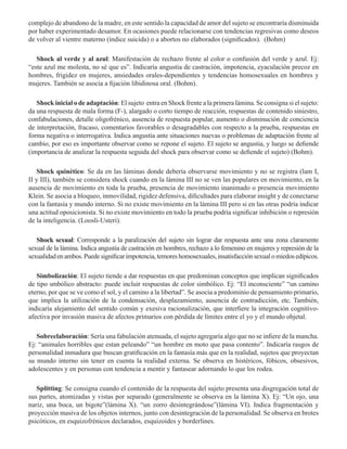 complejo de abandono de la madre, en este sentido la capacidad de amor del sujeto se encontraría disminuida
por haber experimentado desamor. En ocasiones puede relacionarse con tendencias regresivas como deseos
de volver al vientre materno (índice suicida) o a abortos no elaborados (significados).  (Bohm)
Shock al verde y al azul: Manifestación de rechazo frente al color o confusión del verde y azul. Ej:
“este azul me molesta, no sé que es”. Indicaría angustia de castración, impotencia, eyaculación precoz en
hombres, frigidez en mujeres, ansiedades orales-dependientes y tendencias homosexuales en hombres y
mujeres. También se asocia a fijación libidinosa oral. (Bohm). 
Shock inicial o de adaptación: El sujeto entra en Shock frente a la primera lámina. Se consigna si el sujeto:
da una respuesta de mala forma (F-), alargado o corto tiempo de reacción, respuestas de contenido siniestro,
confabulaciones, detalle oligofrénico, ausencia de respuesta popular, aumento o disminución de conciencia
de interpretación, fracaso, comentarios favorables o desagradables con respecto a la prueba, respuestas en
forma negativa o interrogativa. Indica angustia ante situaciones nuevas o problemas de adaptación frente al
cambio, por eso es importante observar como se repone el sujeto. El sujeto se angustia, y luego se defiende
(importancia de analizar la respuesta seguida del shock para observar como se defiende el sujeto) (Bohm).
Shock quinético: Se da en las láminas donde debería observarse movimiento y no se registra (lam I,
II y III), también se considera shock cuando en la lámina III no se ven las populares en movimiento, en la
ausencia de movimiento en toda la prueba, presencia de movimiento inanimado o presencia movimiento
Klein. Se asocia a bloqueo, inmovilidad, rigidez defensiva, dificultades para elaborar insight y de conectarse
con la fantasía y mundo interno. Si no existe movimiento en la lámina III pero si en las otras podría indicar
una actitud oposicionista. Si no existe movimiento en todo la prueba podría significar inhibición o represión
de la inteligencia. (Loosli-Usteri).
Shock sexual: Corresponde a la paralización del sujeto sin lograr dar respuesta ante una zona claramente
sexual de la lámina. Indica angustia de castración en hombres, rechazo a lo femenino en mujeres y represión de la
sexualidadenambos.Puedesignificarimpotencia,temoreshomosexuales,insatisfacciónsexualomiedosedípicos.  
Simbolización: El sujeto tiende a dar respuestas en que predominan conceptos que implican significados
de tipo smbólico abstracto: puede incluir respuestas de color simbólico. Ej: “El inconsciente” “un camino
eterno, por que se ve como el sol, y el camino a la libertad”. Se asocia a predominio de pensamiento primario,
que implica la utilización de la condensación, desplazamiento, ausencia de contradicción, etc. También,
indicaría alejamiento del sentido común y exesiva racionalización, que interfiere la integración cognitivo-
afectiva por invasión masiva de afectos primarios con pérdida de límites entre el yo y el mundo objetal.  
Sobreelaboración: Sería una fabulación atenuada, el sujeto agregaría algo que no se infiere de la mancha.
Ej: “animales horribles que estan peleando” “un hombre en moto que pasa contento”. Indicaría rasgos de
personalidad inmadura que buscan gratificación en la fantasía más que en la realidad, sujetos que proyectan
su mundo interno sin tener en cuenta la realidad externa. Se observa en histéricos, fóbicos, obsesivos,
adolescentes y en personas con tendencia a mentir y fantasear adornando lo que los rodea.  
Splitting: Se consigna cuando el contenido de la respuesta del sujeto presenta una disgregación total de
sus partes, atomizadas y vistas por separado (generalmente se observa en la lámina X). Ej: “Un ojo, una
nariz, una boca, un bigote”(lámina X). “un zorro desintegrándose”(lámina VI). Indica fragmentación y
proyección masiva de los objetos internos, junto con desintegración de la personalidad. Se observa en brotes
psicóticos, en esquizofrénicos declarados, esquizoides y borderlines.
 