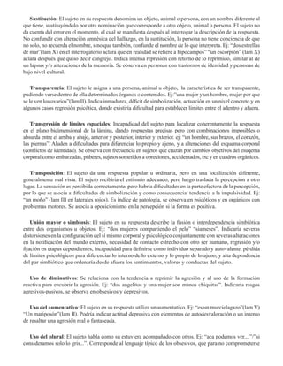 Sustitución: El sujeto en su respuesta denomina un objeto, animal o persona, con un nombre diferente al
que tiene, sustituyéndolo por otra nominación que corresponde a otro objeto, animal o persona. El sujeto no
da cuenta del error en el momento, el cual se manifiesta después al interrogar la descripción de la respuesta.
No confundir con alteración amnésica del hallazgo, en la sustitución, la persona no tiene conciencia de que
no solo, no recuerda el nombre, sino que también, confunde el nombre de lo que interpreta. Ej: “dos estrellas
de mar”(lam X) en el interrogatorio aclara que en realidad se refiere a hipocampos” “un escorpión” (lam X)
aclara después que quiso decir cangrejo. Indica intensa represión con retorno de lo reprimido, similar al de
un lapsus y/o alteraciones de la memoria. Se observa en personas con trastornos de identidad y personas de
bajo nivel cultural.  
  
Transparencia: El sujeto le asigna a una persona, animal u objeto, la característica de ser transparente,
pudiendo verse dentro de ella determinados órganos o contenidos. Ej:”una mujer y un hombre, mujer por que
se le ven los ovarios”(lam II). Indica inmadurez, déficit de simbolización, actuación en un nivel concreto y en
algunos casos regresión psicótica, donde existiría dificultad para establecer límites entre el adentro y afuera.
Transgresión de límites espaciales: Incapadidad del sujeto para localizar coherentemente la respuesta
en el plano bidimensional de la lámina, dando respuestas precisas pero con combinaciones imposibles o
absurda entre el arriba y abajo, anterior y posterior, interior y exterior. ej: “un hombre, sus brazos, el corazón,
las piernas”. Aluden a dificultades para diferenciar lo propio y ajeno, y a alteraciones del esquema corporal
(conflictos de identidad). Se observa con frecuencia en sujetos que cruzan por cambios objetivos del esuqema
corporal como embarzadas, púberes, sujetos sometidos a opreciones, accidentados, etc y en cuadros orgánicos.
Transposición: El sujeto da una respuesta popular u ordinaria, pero en una localización diferente,
generalmente mal vista. El sujeto recibiría el estímulo adecuado, pero luego traslada la percepción a otro
lugar. La sensación es percibida correctamente, pero habría dificultades en la parte efectora de la percepción,
por lo que se asocia a dificultades de simbolización y como consecuencia tendencia a la impulsividad. Ej:
“un moño” (lam III en laterales rojos). Es índice de patología, se observa en psicóticos y en orgánicos con
problemas motores. Se asocia a oposicionismo en la percepción si la forma es positiva.
  
Unión mayor o simbiosis: El sujeto en su respuesta describe la fusión o interdependencia simbiótica
entre dos organismos u objetos. Ej: “dos mujeres compartiendo el pelo” “siameses”. Indicaría severas
distorsiones en la configuración del sí mismo corporal y psicológico conjuntamente con severas alteraciones
en la notificación del mundo externo, necesidad de contacto estrecho con otro ser humano, regresión y/o
fijación en etapas dependientes, incapacidad para definirse como individuo separado y autovalente, pérdida
de límites psicológicos para diferenciar lo interno de lo externo y lo propio de lo ajeno, y alta dependencia
del par simbiótico que ordenaría desde afuera los sentimientos, valores y conductas del sujeto.
Uso de diminutivos: Se relaciona con la tendencia a reprimir la agresión y al uso de la formación
reactiva para encubrir la agresión. Ej: “dos angelitos y una mujer son manos chiquitas”. Indicaría rasgos
agresivos-pasivos, se observa en obsesivos y depresivos.
Uso del aumentativo: El sujeto en su respuesta utiliza un aumentativo. Ej: “es un murcielagazo”(lam V)
“Un mariposón”(lam II). Podría indicar actitud depresiva con elementos de autodesvaloración o un intento
de resaltar una agresión real o fantaseada.
Uso del plural: El sujeto habla como su estuviera acompañado con otros. Ej: “aca podemos ver....”/”si
consideramos solo lo gris...”. Corresponde al lenguaje típico de los obsesivos, que para no comprometerse
 