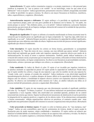 Autorreferencia: El sujeto realiza comentarios respecto a su propia experiencia o vida personal para
justificar la respuesta. Ej: “eso se parece a mi vestido” “es un murciélago, como los que estan en mi
habitación” “este es mi perro”. Indica egocentrismo, pensamiento concreto e infantil, inseguridad, necesidad
de validar lo percibido vía apoyos externos. Se observa con mayor frecuencia en histéricos, neuróticos,
niños, esquizofrénicos y orgánicos. (Rorschach). 
Autorreferencias mayores o delirantes: El sujeto atribuye a lo percibido un significado asociado
a una experiencia propia, junto con una grave pérdida de la distancia con la lámina. Ej: “mi padre, me
asusta porque se acerca” “dos elefantes juntos, yo y mi pololo”. Indican tendencias a proyectar fantasías
persecutorias que provienen de un Superyo maligno, alteración del examen de la realidad de tipo psicótico.
(Rorschach), (Zulliger), (Bohm).
        
Búsqueda de significados: El sujeto se enfrenta a la mancha manifestando en forma recurrente tener la
sensación que la mancha posee un significado que no logra comprender. Ej: “aquí hay algo, debe tener un
significado, no se cual” . Indicaría bloqueo asociativo, que disminuye la capacidad de atribuir significados,
suponiendo que estos deberían estar dados de afuera. Implican una escisión del proceso normal significante-
significado que afecta el rendimiento.
           
Color descriptivo: El sujeto describe los colores en forma técnica, generalmente va acompañado
de una respuesta. Ej: “bajo dos tonos de rosa y naranja, uno mas definido que parece animal”. Indicaría
afectividad mal reprimida que puede ceder ante impulsos repentinos, represión afectiva por medio de la
intelectualización. Se asocia al temor a expresar sentimientos. También, puede indicar tendencias a la
evitación del contacto social, en personas que no muestran lo que sienten, enfocando en forma intelectual las
situaciones emocionales, sin lograr comprometerse. Se observa con frecuencia en personalidades normales,
intelectuales, artistas o personas que trabajen con colores y su composición. (Rorschach)
Color nombrado: Es índice de Shock al color. El sujeto al ser invadido por impulsos instintivos,
se paraliza anulando su capacidad de pensar (El sujeto pierde la capacidad de simbolizar). Puede darse
que el sujeto nombre los colores y luego de una repuesta o que solo los nombre sin dar una repuesta Ej:
“rosado verde, azul y naranja, al costado dos animales”. Indica tendencias a una afectividad superficial
(pseudointegración afectiva), a cambios abruptos de humor, déficit en la capacidad de simbolizar, defensa
mágicas ente los afectos y sensibilidad al impacto afectivo exterior con respuestas afectivas infantiles y
pueriles. Se observa con normalidad en niños menores de 5 años, en adultos indicaría una fallas en el
proceso normal del pensamiento, psicosis u organicidad. (Rorschach).  
Color simbólico: El sujeto de una respuesta que esta directamente asociada al significado simbólico
del color. Ej: “la alegría” “lo blanco, la pureza”. Es una defensa intelectual con pretensiones sublimatorias
y reparatorias a veces logradas. Indica alta emotividad con serenidad aparente, producto de un control
emocional más externo que interno. Supone la utilización de mecanismos de idealización el cual no permitiría
la integración de los aspectos positivos y negativos de los afectos reales. Si las abstracciones corresponden
a formas consensuales reflejan organizaciones afectivas no psicóticas, al contrario cuando estas tiene
significados mas particulares (alejados del consenso) se asocian a organizaciones más psicóticas. (Rorschach)
Color proyectado en láminas negras: El sujeto ve color en láminas grises. Ej: “una mariposa, roja”
“sangre”. Indica un acto contrafóbico, para huir de sentimientos de tristeza, donde el sujeto acepta la
frustración pero de modo maniaco, alegre confabulado e inauténtico. El sujeto realiza un esfuerzo por
idealizar la realidad debido a la intolerancia y rechazo de sus aspectos más corrientes y triviales. Se observa
con frecuencia en cuadros orgánicos y estructuras histéricas. (Rorschach).
 