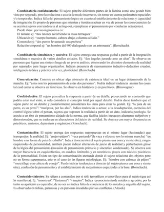 Combinatoria confabulatoria: El sujeto percibe diferentes partes de la lámina como una gestalt bien
vista por separado, pero las relaciona o asocia de modo incorrecto, sin tomar en cuenta parámetros espaciales
y/o temporales. Indica falla del pensamiento lógico en cuanto al establecimiento de relaciones y capacidad
de integración. Es propio de personas que mienten y tienden a actuar en vez de pensar las consecuencias de
su acción (sujetos con tendencia al acting-out, reemplazan el pensamiento por conductas actuadoras).
Puede darse, por incongruencias en:
El tamaño ej: “dos ratones recorriendo la masa terraquea”
Ubicación ej: “cuerpo humano, cabeza abajo, columna al lado.”
Contenido ej: “dos perros levantando una probeta” 
Relación temporal ej: ”un hombre del 900 dialogando con un astronauta”. (Rorschach).
Combinatoria simultánea y sucesiva: El sujeto entrega una respuesta global a partir de la integración
simultánea o sucesiva de varios detalles aislados. Ej: “dos ángeles jurando ante un altar”. Se observa en
personas que logran una síntesis luego de un previo análisis, observando los distintos elementos de realidad
por separados para luego organizarlos. Indican presencia de razonamiento inductivo-deductivo creador,
inteligencia teórica y práctica a la vez, plasticidad. (Rorschach) 
Concretización: Consiste en ubicar algo abstracto de existencia ideal en un lugar determinado de la
mancha. Ej: “estos son los pensamientos de estas dos personas”. Podría indicar tendencia animar las cosas
tal cual como se observa en histéricas. Se observa en histéricos y en psicóticos. (Binswagner) 
Confabulación: El sujeto generaliza la respuesta a partir de un detalle, proyectando un contenido que
podría estar mal visto, si solo considera el concepto total por aquel detalle. Podría darse también que el
sujeto parte de un detalle y posteriormente considerara los otros para crear la gestalt. Ej: “la pata de un
perro, es un perro”/ “mariposa, por las alas”. Indica tendencias a actuar, a la desadaptación, carencias del
control lógico sobre el pensar, sujetos que suponen la realidad a partir de un dato, indicaría patología. Se
asocia a un tipo de pensamiento alejado de la norma, que facilita juicios inexactos altamente subjetivos y
distorsionados, que se traducen en alteraciones del juicio de realidad. Se observa con mayor frecuencia en
psicóticos, ansiosos, depresivos y orgánicos. (Rorschach).
Contaminación: El sujeto entrega dos respuestas superpuestas en el mismo lugar (fusionadas) que
transgreden la realidad. Ej: “mujer-pájaro”/ “vaca pastando”(la vaca y el pasto son lo misma mancha) “un
hombre con forma de pata de caballo”. Indica disociación (el sujeto piensa una cosa y siente otra), rasgos
esquizoides de personalidad, también puede indicar alteración de juicio de realidad y perturbación grave
de la lógica del pensamiento (invasión de pensamiento primario y síncretico condensado). Se observa con
mayor frecuencia en esquizofrenias, en cuadros limítrofes y en neuróticos graves con núcleos psicóticos
de la personalidad. Existe un tipo de contaminación atenuada donde el sujeto relaciona dos objetos pero
no en forma superpuesta, este es el caso de las figuras mitológicas. Ej: “hombre con cabezas de pájaro”
“murciélago con cabeza de conejo”. Puede indicar tendencias a disociar (el sujeto piensa una cosa y siente
otra), confusión de pensamiento y el establecimiento de mecanismos esquizoides a la base. (Rorschach). 
Contenido siniestro: Se refiere a contenidos por si sólo terroríficos o terroríficos para el sujeto (que así
lo manifiesta). Ej: “monstruo” /”fantasma”/ “vampiro”. Indica reconocimiento de miedos y agresión, por lo
tanto su aparición es esperable, de no ser así indica falta de conciencia de los miedos y angustia del sujeto.
Es observado en fobias, paranoias y en personas invadidas por sus conflictos. (Alcock) 
 