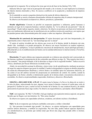 principal de la respuesta. No se incluyen las rocas que sirven de base en las láminas VII y VIII.
Indicaría falta de vigor vital en la percepción del mundo y de sí mismo, lo cual implicaría la existencia
de objetos internos destruidos y fríos. Se asocia a conflictos en la aceptación y modulación de impulsos
agresivos.
Si el contenido se asocia a angustias destructivas da cuenta de afectos depresivos.
Si el contenido se asocia a humanos desanimados informa de angustias ante el contacto interpersonal. 
Se observa con frecuencia en depresivos, fóbicos, psicóticos y paranoides.
Detalle oligofrénico: Consiste en percibir en respuestas populares u ordinarias, partes humanas o
animales en lugar de la respuesta humana o animal completa. Ej: “es la cabeza de una persona”/ “alas de
murciélago”. Puede indicar angustia, miedo y deterioro. Se observa en personas con buen nivel intelectual
pero con rendimiento deficiente por la interferencia de un conflicto (restricción neurótica), son sujetos que
no pueden pensar sobre determinada partes del cuerpo o sobre sus impulsos. (Rorschach). 
Disminución de conciencia de interpretación: El sujeto desconoce que solo ésta interpretando y lo
experimenta como si fuera real. Ej: “un murciélago que me va atacar”
El sujeto al sentirse invadido por los afectos que evoca en él la lámina, pierde la distancia con esta,
dando vida (realidad) a su propia percepción. Se observa con mayor frecuencia en cuadros orgánicos,
esquizofrenias y epilépticos. A mayor pérdida de conciencia de interpretación, mayor patología presente y
dificultad del yo en el establecimiento de límites con la realidad (diferenciar lo interno/externo o Yo/noYo).
(Rorschach).
Disociación: El sujeto elabora una respuesta poniendo en evidencia una asimetría real o proyectada en
las láminas, mediante la interpretación de dos contenidos que difieren en algo. Ej: “Dos mujeres una triste y
otra contenta” “una pareja bailando, el de la derechas es mujer el de la izquierda hombre”. Indica excesiva
crítica y detallismo por buscar diferencias en donde no hay.
Alude a la necesidad de acentuar lo diferente y único como vía de autoafirmación, mediante un proceso
de negar los aspectos dispares que posee la realidad. Cuando la desigualdad se origina en detalles pequeños
da cuenta de enfrentamientos detallistas y críticos frente a la realidad, típico de estructuras obsesivas, en
las cuales el uso del análisis racional les proporciona un sentimiento de control. En cambio, cuando la
desigualdad se da frente a detalles evidentemente iguales de la lámina alude a mecanismos disociativos o
escindidos. Se observa en personalidades esquizoides, histéricas y obsesivos. (Rorschach).
EDGING o REGARD SURL A PLAT: El sujeto toma la lámina y la lleva a la altura de su rostro y
la mira de plano, entrecerrando los ojos, algunas veces miran la lámina o tuercen el cuello para verla en
perspectiva. Guiñan los ojos y suelen revisar los bordes de la lámina. Es una conducta bizarra y de índole
persecutoria (la persona busca algo oculto). Se observa en esquizofrénicos y psicópatas. (Beck-Klopfer).  
EQE: son respuestas M, Md, T oTd (Hd o Ad) que implican una expresión mímica especial, son gestos
faciales que no llegan a ser movimientos. Ej: “Dos caras risueñas”
Se observa en sujetos con capacidades artísticas, creadoras, con talento escénico. (Guirdham).
EQA: Se da en respuestas que incluyen cualidades como peso y solidez o densidad.
Ej: “dos personas levantando algo pesado”. Se observa en sujetos inteligentes con capacidades para
realizar síntesis abstractas, y también en esquizoides. Por otro lado, podría indicar aspectos depresivos
y/o autodestructivos, en personas que sienten tener que llevar una carga muy pesada sobre si mismas.
(Guirdham).
 
