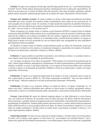 Escisión: El sujeto en su respuesta divide algo o percibe algo partido en dos. Ej: “es un limón partido por
la mitad” lam IX. Puede indicar disociación psicótica, desintegración del yo típica del esquizofrénico. Se
observa en personas que se sienten divididos entre dos opciones como hijos de padres separados, también
podría indicar elementos sadomasoquistas dentro de la psique del sujeto. (Rorschach), (Noemí Jubert).
Estupor ante símbolos sexuales: El sujeto evidencia en forma verbal alguna perturbación de distinta
intensidad ante zonas sexuales de la lámina, donde la perturbación tiene origen en una asociación de la
zona escogida con un órgano sexual. En ocasiones el sujeto puede dar respuestas de genitales femeninos y
masculinos o dar una respuesta que no posee interpretación sexual manifiesta, pero se encuentra encubierta.
Ej: “palo” “esto no sé que es, se lo sacaría) Lam IV.
Puede consignarse con estupor frente al símbolo sexual femenino (EFSSF) o estupor frente al símbolo
sexual masculina (EFSSM). Indica rechazo de la sexualidad propia o ajena de acuerdo al símbolo que alude,
represión de conflictos con la propia sexualidad o del sexo opuesto, angustia de castración y miedo frente
a la genitalidad. Podría indicar conflictos en la identidad sexual y posible homosexualidad si el estupor se
dirige hacia el propio sexo del examinado (es solo un indicar debe estar acompañado de otros indicadores
para hipotetizar homosexualidad).
En hombres el estupor frente al símbolo sexual femenino puede ser índice de retraimiento sexual por
angustia ante el contacto con las mujeres y/o tendencias misógenas y paranoides con respecto al femenino.
Se observa en adolescentes, neuróticos, histéricos y fóbicos. (Bohm). 
Evidencia: El sujeto justifica lo percibido recurriendo a una referencia externa o a su propio criterio, a
veces ilógico (suele estar acompañado de autorreferencias)
Ej: “un mapa, así aparece en los libros de geografía”/”París porque así lo muestran las películas que he
visto”.Indicarasgosinfantiles,dependenciaysometimiento.Seobservageneralmenteenniños(pensamiento
infantil), en adultos se asocia a una lógica particular, y/o en sujetos de convicciones lábiles que se adecúan
a cánones externos en la búsqueda de seguridad. También se observa en adolescentes y sujetos con rasgos
esquizoides. (Piotrowski).        
Fabulación: El sujeto en su respuesta integra parte de la lámina y la socia a elementos que no estan en
ella, construyendo un cuento o fábula. Ej: “dos brujas conjurando un maleficio” “dos osos que acaban de
salir del fuego”. Indicaría tendencias a un tipo de pensamiento fantaseado. (Portuondo).
Fabulizadas: El sujeto en su respuesta atribuye un estado de ánimo a la figura visualizada. Ej: “la
señora esta triste”. Indicaría dificultades para elaborar en forma neutra la realidad, agregándole matices
emocionales o afectivos La atribución puede aludir a paranoides o emocionales (histrionismo). (Portuondo)  
Fracaso: Imposibilidad del sujeto de elaborar respuesta alguna ( se debe diferenciar si existe fracaso
con o sin rechazo de la lámina). Se constituye como el índice más grave de Shock. Indicaría interferencia
de las emociones y grandes montos de angustia en procesos intelectuales, interrumpiendo el pensamiento y
perjudicando el rendimiento. También podría indicar represión afectiva, y unida a número bajo de respuestas
indica inhibición del yo y escasa productividad en el sujeto. Se observa en neuróticos, depresivos y en casi
todos los cuadros patológicos. Se debe tomar en cuenta frente a qué lámina se produjo el fracaso y si el
sujeto logra reponerse después. (Bohm).
Fusión figura-fondo: El sujeto da una respuesta en donde la figura y el fondo están en el mismo plano.
No debe verse el blanco como agujero ni como hueco. Ej: “una mariposa con manchas blancas” Lam I.
Indican alto grado de flexibilidad de pensamiento y movilidad psíquica, buen nivel intelectual, originalidad
 