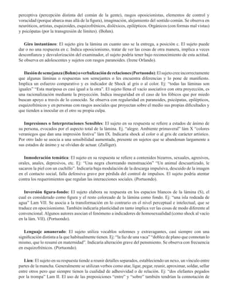perceptiva (percepción distinta del común de la gente), rasgos oposicionistas, elementos de control y
voracidad (porque abarca mas allá de la figura), imaginación, alejamiento del sentido común. Se observa en
neuróticos, artistas, esquizoides, esquizofrénicos, disléxicos, epilépticos. Orgánicos (con formas mal vistas)
y psicópatas (por la transgresión de límites). (Bohm).
           
Giro instantáneo: El sujeto gira la lámina en cuanto uno se la entrega, a posición c. El sujeto puede
dar o no una respuesta en c. Indica oposicionismo, tratar de ver las cosas de otra manera, implica a veces
desconfianza y desvalorización del examinador, el sujeto podría tener bajo reconocimiento de esta actitud.
Se observa en adolescentes y sujetos con rasgos paranoides. (Irene Orlando).
Ilusióndesemejanza(Bohm)overbalizaciónderelaciones(Portuondo):Elsujetocreeincorrectamente
que algunas láminas o respuestas son semejantes o les encuentra diferencias y lo pone de manifiesto.
Implica un esfuerzo comparativo y es indicador de Shock al gris o al color. Ej: “todas las láminas son
iguales” “Esta mariposa es casi igual a la otra”. El sujeto llena el vacío asociativo con otra proyección, es
una racionalización mediante la proyección. Indica inseguridad en el caso de los fóbicos que por miedo
buscan apoyo a través de lo conocido. Se observa con regularidad en paranoides, psicópatas, epilépticos,
esquizofrénicos y en personas con rasgos asociales que proyectan sobre el medio sus propias dificultades y
que tienden a inocular en el otro su propia culpa. 
Impresiones o Interpretaciones Sensibles: El sujeto en su respuesta se refiere a estados de ánimo de
su persona, evocados por el aspecto total de la lámina. Ej. “alegre. Ambiente primaveral” lám X “colores
veraniegos que dan una impresión festiva” lám IX. Indicaría shock al color o al gris de carácter artístico.
Por otro lado se asocia a una sensibilidad aumentada, presente en sujetos que se abandonan largamente a
sus estados de ánimo y se olvidan de actuar. (Zulliger).
 
Inmoderación temática: El sujeto en su respuesta se refiere a contenidos bizarros, sexuales, agresivos,
orales, anales, depresivos, etc. Ej: “Una negra chorreando menstruación” “Un animal descuartizado, le
sacaron la piel con un cuchillo”. Indicaría baja modulación de la descarga impulsiva, descuido de la imagen
en el contacto social, falla defensiva grave por pérdida del control de impulsos. El sujeto podría atentar
contra los requerimientos que regulan las interacciones sociales. (Portuondo). 
Inversión figura-fondo: El sujeto elabora su respuesta en los espacios blancos de la lámina (S), el
cual es considerado como figura y el resto coloreado de la lámina como fondo. Ej: “una isla rodeada de
agua” Lam VII. Se asocia a la transformación en lo contrario en el nivel perceptual e intelectual, que se
traduce en opocisionismo. También indicaría plasticidad en tanto implica ver las cosas de modo diferente al
convencional. Algunos autores asocian el fenómeno a indicadores de homosexualidad (como shock al vacío
en la lám. VII). (Portuondo).
     
Lenguaje amanerado: El sujeto utiliza vocablos solemnes y extravagantes, casí siempre con una
significación distinta a la que habitualmente tienen. Ej: “la faz de una vaca” “doblez de plano que connotan lo
mismo, que lo resumí en maternidad”. Indicaría alteración grave del pensmiento. Se observa con frecuencia
en esquizofrénicos. (Portuondo).
Lien: El sujeto en su respuesta tiende a reunir detalles separados, estableciendo un nexo, un vínculo entre
partes de la mancha. Generalmente se utilizan verbos como atar, ligar, pegar, reunir, aproximar, soldar, sellar
entre otros pero que siempre tienen la cualidad de adhesividad o de relación. Ej: “dos elefantes pegados
por la trompa” Lam II. El uso de las preposiciones “entre” y “sobre” también tendrían la connotación de
 