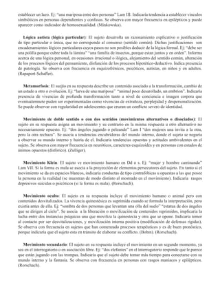 establecer un lazo. Ej: “una mariposa entre dos personas” Lam III. Indicaría tendencia a establecer vínculos
simbióticos en personas dependientes y confusas. Se observa con mayor frecuencia en epilépticos y puede
aparecer como indicador de homosexualidad. (Minkowska).
Lógica autista (lógica particular): El sujeto desarrolla un razonamiento explicativo o justificación
de tipo particular o única, que no corresponde al consenso (sentido común). Dichas justificaciones son
encadenamientos lógicos particulares cuyos pasos no son posibles deducir de la lógica formal. Ej: “debe ser
una polilla porque cubre toda la lámina” “una familia de insectos, porque estan juntos y en orden”. Informa
acerca de una lógica personal, en ocasiones irracional o ilógica, alejamiento del sentido común, alteración
de los procesos lógicos del pensamiento, disfunción de los procesos hipotético-deductivo. Indica presencia
de patología. Se observa con frecuencia en esquizofrénicos, psicóticos, autistas, en niños y en adultos.
(Rapaport-Schaffer).
          
Metamorfosis: El suejto en su respuesta describe un contenido asociado a la transformación, cambio de
un estado a otro o evolución. Ej: “larva de una mariposa” “animal poco desarollado, un embrion”. Indicaría
presencia de vivencias de profunda transformación tanto a nivel de conciencia e imagen corpora que
eventualemnete puden ser experimentadas como vivencias de extrañeza, perplejidad y despersonalización.
Se puede observar con regularidad en adolescentes que cruzan un conflicto severo de identidad.
Movimiento de doble sentido o con dos sentidos (movimientos alternativos o disociados): El
sujeto en su respuesta asigna un movimiento y su contrario en la misma respuesta u otro alternativo no
necesariamente opuesto. Ej: “dos ángeles jugando o peleando” Lam I “dos mujeres una invita a la otra,
pero la otra rechaza”. Se asocia a tendencias encubridoras del mundo interno, donde el sujeto se negaría
a observar su mundo interno y huiría de el. Indicaría tendencias opuestas y actitudes ambivalentes en el
sujeto. Se observa con mayor frecuencia en neuróticos, caracteres esquizoides y en personas con estados de
ánimos opuestos (disfórico). (Zulliger).
Movimiento Klein: El sujeto ve movimiento humano en Dd o s. Ej: “mujer y hombre caminando”
Lam VII. Si la forma es mala se asocia a la proyección de elementos persecutores del sujeto. En tanto si el
movimiento se da en espacios blancos, indicaría conductas de tipo contrafóbicas u opuestas a las que posee
la persona en la realidad (se muestran de modo distinto al mostrado en el movimiento). Indicaría rasgos
depresivos suicidas o psicóticos (si la forma es mala). (Rorschach).
Movimiento oculto: El sujeto en su respuesta incluye el movimiento humano o animal pero con
contenidos desvitalizados. La vivencia quinestésica es suprimida cuando se formula la interpretación, pero
existía antes de ella. Ej: “sombra de dos personas que levantan una olla del suelo” “estatua de dos ángeles
que se dirigen al cielo”. Se asocia a la liberación o movilización de contenidos reprimidos, implicaría la
lucha entre dos instancias psíquicas una que moviliza la quinestecia y otra que se opone. Indicaría temor
al contacto por ser desvitalizaciones, y movilización interna positiva (modificación de defensas rígidas).
Se observa con frecuencia en sujetos que han comenzado procesos terapéuticos y es de buen pronóstico,
porque indicaría que el sujeto esta en tránsito de elaborar su conflicto. (Bohm). (Rorschach).
Movimiento secundario: El sujeto en su respuesta incluye el movimiento en un segundo momento, ya
sea en el interrogatorio o en asociación libre. Ej: “dos elefantes” en el interrogatorio responde que le parece
que están jugando con las trompas. Indicaría que el sujeto debe tomar más tiempo para conectarse con su
mundo interno y la fantasía. Se observa con frecuencia en personas con rasgos maniacos y epilépticos.
(Rorschach).
 