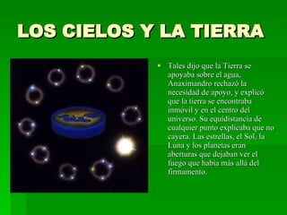 LOS CIELOS Y LA TIERRA Tales dijo que la Tierra se apoyaba sobre el agua, Anaximandro rechazó la necesidad de apoyo, y explicó que la tierra se encontraba inmóvil y en el centro del universo. Su equidistancia de cualquier punto explicaba que no cayera. Las estrellas, el Sol, la Luna y los planetas eran aberturas que dejaban ver el fuego que había más allá del firmamento. 