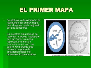 EL PRIMER MAPA Se atribuye a Anaximandro la realización del primer mapa, que, después, sería mejorado por sus sucesores.  En nuestros días hemos de recordar la proeza intelectual que fue hacer un mapa, representar el mundo conocido en un trozo de papiro. Una proeza que requiere un grado de abstracción típico del pensamiento presocrático. 