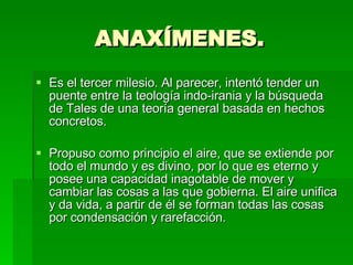 ANAXÍMENES. Es el tercer milesio. Al parecer, intentó tender un puente entre la teología indo-irania y la búsqueda de Tales de una teoría general basada en hechos concretos. Propuso como principio el aire, que se extiende por todo el mundo y es divino, por lo que es eterno y posee una capacidad inagotable de mover y cambiar las cosas a las que gobierna. El aire unifica y da vida, a partir de él se forman todas las cosas por condensación y rarefacción. 