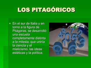 LOS PITAGÓRICOS En el sur de Italia y en torno a la figura de Pitágoras, se desarrolló una escuela completamente distinta a la milesia, que uniría la ciencia y el misticismo, las ideas estéticas y la política. 