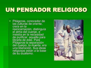UN PENSADOR RELIGIOSO Pitágoras, conocedor de las culturas de oriente, creía en la reencarnación, distinguía el alma del cuerpo, e insistía en la necesidad de purificar  aquella para librarla de éste. Para Pitágoras la separación del cuerpo, la muerte, era una liberación. Sus ideas religiosas están a la base de su dualismo. 
