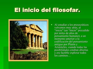 El inicio del filosofar. Al estudiar a los presocráticos volvemos muy atrás, al “inicio” (un “inicio” precedido por miles de años de pensamiento humano), a un momento anterior a la codificación del pensamiento antiguo por Platón y Aristóteles, cuando todas las posibilidades estaban abiertas y era factible explorar todos los caminos… 