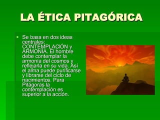 LA ÉTICA PITAGÓRICA Se basa en dos ideas centrales: CONTEMPLACIÓN y ARMONÍA. El hombre debe contemplar la armonía del cosmos y reflejarla en su vida. Así el alma puede purificarse y librarse del ciclo de nacimientos. Para Pitágoras la contemplación es superior a la acción. 