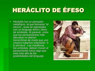 HERÁCLITO DE ÉFESO Heráclito fue un pensador metafísico, al que llamaron “el oscuro”, pues se expresaba con un lenguaje difícil y lleno de símbolos. Al parecer, creía que los pensamientos más elevados no debían transmitirse de modo que uno creyera haberlos entendido “a la primera”. Las metáforas, los símbolos, debían mover el pensamiento hacia algo que está más allá de las posibilidades del lenguaje. 