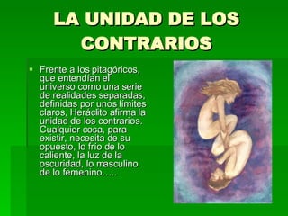 LA UNIDAD DE LOS CONTRARIOS Frente a los pitagóricos, que entendían el universo como una serie de realidades separadas, definidas por unos límites claros, Heráclito afirma la unidad de los contrarios. Cualquier cosa, para existir, necesita de su opuesto, lo frío de lo caliente, la luz de la oscuridad, lo masculino de lo femenino….. 