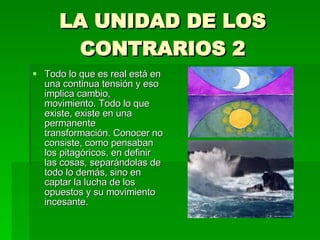 LA UNIDAD DE LOS CONTRARIOS 2 Todo lo que es real está en una continua tensión y eso implica cambio, movimiento. Todo lo que existe, existe en una permanente transformación. Conocer no consiste, como pensaban los pitagóricos, en definir las cosas, separándolas de todo lo demás, sino en captar la lucha de los opuestos y su movimiento incesante. 
