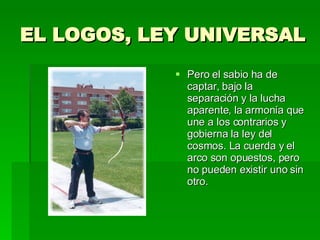 EL LOGOS, LEY UNIVERSAL Pero el sabio ha de captar, bajo la separación y la lucha aparente, la armonía que une a los contrarios y gobierna la ley del cosmos. La cuerda y el arco son opuestos, pero no pueden existir uno sin otro. 