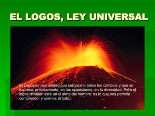 EL LOGOS, LEY UNIVERSAL   El Logos es esa unidad que subyace a todos los cambios y que se expresa, precisamente, en las oposiciones, en la diversidad. Pero el logos también está en el alma del hombre: es lo que nos permite comprender y unirnos al todo. 