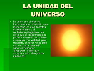 LA UNIDAD DEL UNIVERSO La unión con el todo es fundamental en Heráclito, que rechazaba los ritos secretos, el dogmatismo y el sectarismo pitagóricos. No creía que el conocimiento se pudiera transmitir con tabúes o secretos. En realidad, para Heráclito, el saber no es algo que se pueda transmitir, saber es descubrir, “despertar” a algo que, aunque oculto, siempre ha estado ahí. 