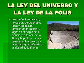 LA LEY DEL UNIVERSO Y LA LEY DE LA POLIS Lo común, lo universal, no es sólo característico de la verdad, sino también de la justicia. El logos es principio de la ciencia y, a la vez, de la ética y la política. La ley, basada en lo común, es la muralla que defiende a la ciudad de la tiranía. 