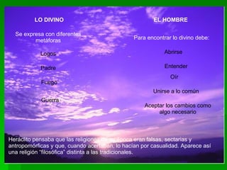 LO DIVINO Se expresa con diferentes metáforas Logos Padre Fuego Guerra EL HOMBRE Para encontrar lo divino debe: Abrirse Entender Oír Unirse a lo común Aceptar los cambios como algo necesario Heráclito pensaba que las religiones de su época eran falsas, sectarias y antropomórficas y que, cuando acertaban, lo hacían por casualidad. Aparece así una religión “filosófica” distinta a las tradicionales. 