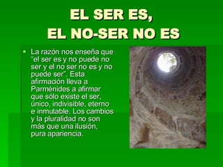 EL SER ES,  EL NO-SER NO ES La razón nos enseña que “el ser es y no puede no ser y el no ser no es y no puede ser”. Esta afirmación lleva a Parménides a afirmar que sólo existe el ser, único, indivisible, eterno e inmutable. Los cambios y la pluralidad no son más que una ilusión, pura apariencia. 