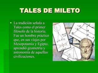 TALES DE MILETO La tradición señala a Tales como el primer filósofo de la historia. Fue un hombre práctico que, en sus viajes por Mesopotamia y Egipto, aprendió geometría y astronomía de aquellas civilizaciones. 