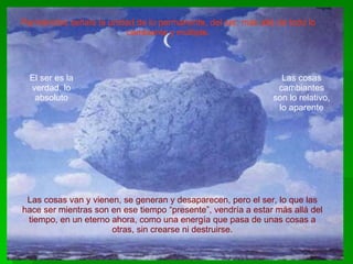 Parménides señala la unidad de lo permanente, del ser, más allá de todo lo cambiante y múltiple. Las cosas van y vienen, se generan y desaparecen, pero el ser, lo que las hace ser mientras son en ese tiempo “presente”, vendría a estar más allá del tiempo, en un eterno ahora, como una energía que pasa de unas cosas a otras, sin crearse ni destruirse. El ser es la verdad, lo absoluto Las cosas cambiantes son lo relativo, lo aparente 