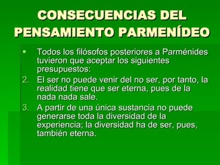 CONSECUENCIAS DEL PENSAMIENTO PARMENÍDEO Todos los filósofos posteriores a Parménides tuvieron que aceptar los siguientes presupuestos: El ser no puede venir del no ser, por tanto, la realidad tiene que ser eterna, pues de la nada nada sale. A partir de una única sustancia no puede generarse toda la diversidad de la experiencia; la diversidad ha de ser, pues, también eterna. 