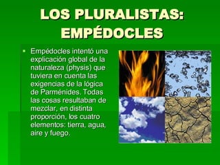 LOS PLURALISTAS: EMPÉDOCLES Empédocles intentó una explicación global de la naturaleza (physis) que tuviera en cuenta las exigencias de la lógica de Parménides. Todas las cosas resultaban de mezclar, en distinta proporción, los cuatro elementos: tierra, agua, aire y fuego.  